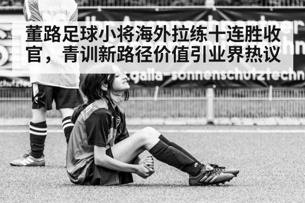 董路足球小将海外拉练十连胜收官,青训新路径价值引业界热议